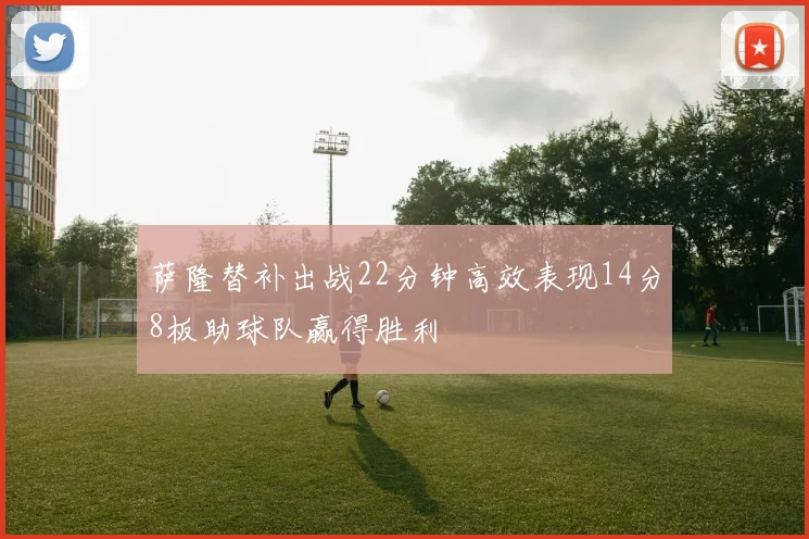 萨隆替补出战22分钟高效表现14分8板助球队赢得胜利