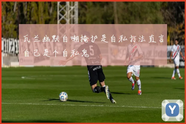 瓦兰幽默自嘲掩护是自私打法直言自己是个自私鬼