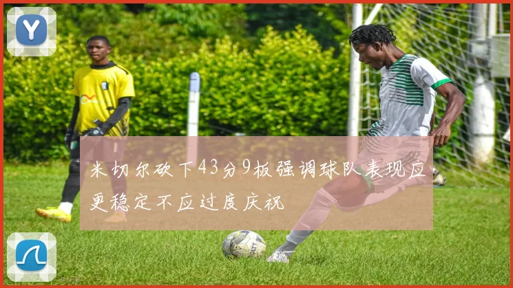 米切尔砍下43分9板强调球队表现应更稳定不应过度庆祝