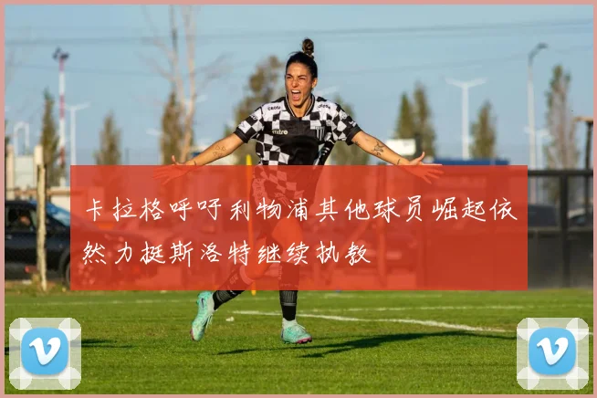 卡拉格呼吁利物浦其他球员崛起依然力挺斯洛特继续执教