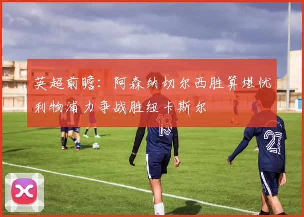 英超前瞻：阿森纳切尔西胜算堪忧利物浦力争战胜纽卡斯尔