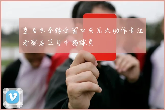 皇马冬季转会窗口或无大动作专注考察后卫与中场球员