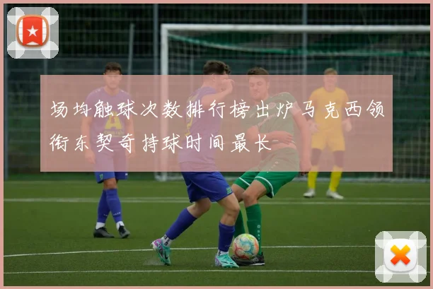 场均触球次数排行榜出炉马克西领衔东契奇持球时间最长