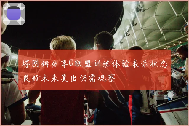 塔图姆分享G联盟训练体验表示状态良好未来复出仍需观察