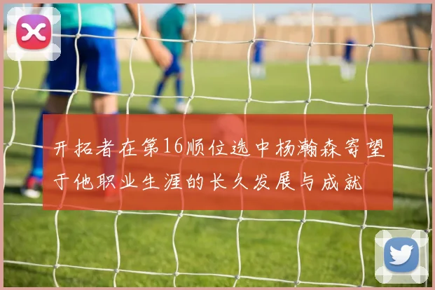 开拓者在第16顺位选中杨瀚森寄望于他职业生涯的长久发展与成就