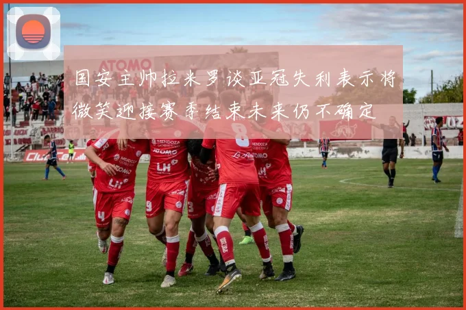 国安主帅拉米罗谈亚冠失利表示将微笑迎接赛季结束未来仍不确定