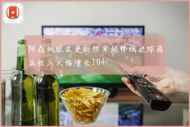 阿森纳服装更新频率超锋线进球商业收入大幅增长104