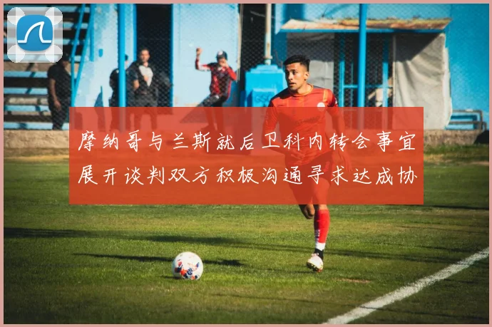 摩纳哥与兰斯就后卫科内转会事宜展开谈判双方积极沟通寻求达成协议