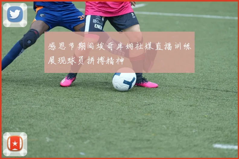 感恩节期间埃奇库姆社媒直播训练展现球员拼搏精神