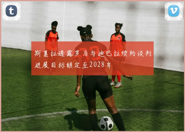 斯基拉透露罗马与迪巴拉续约谈判进展目标锁定至2028年