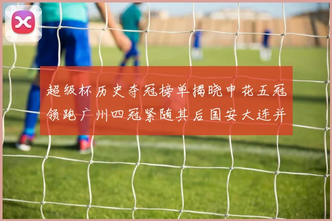 超级杯历史夺冠榜单揭晓申花五冠领跑广州四冠紧随其后国安大连并列第三