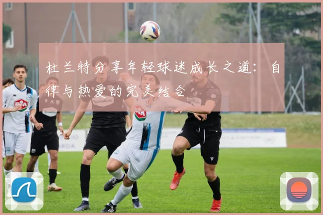 杜兰特分享年轻球迷成长之道：自律与热爱的完美结合