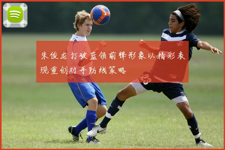 朱俊龙打破蓝领前锋形象以精彩表现重创对手防线策略