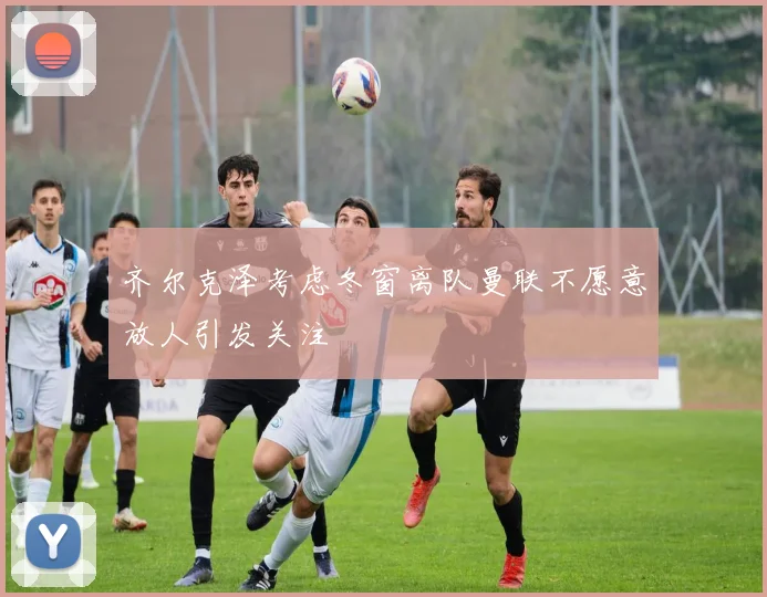 齐尔克泽考虑冬窗离队曼联不愿意放人引发关注