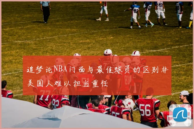 追梦论NBA门面与最佳球员的区别非美国人难以担当重任
