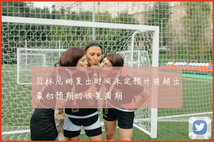 贝林厄姆复出时间未定预计将超出最初预期的恢复周期
