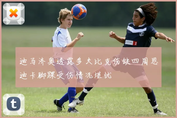 迪马济奥透露多夫比克伤缺四周恩迪卡脚踝受伤情况堪忧