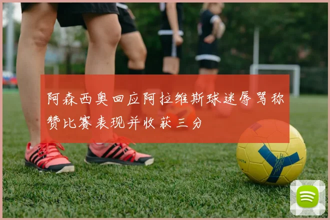 阿森西奥回应阿拉维斯球迷辱骂称赞比赛表现并收获三分