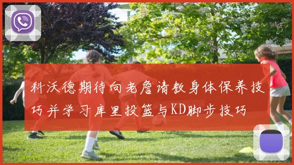 科沃德期待向老詹请教身体保养技巧并学习库里投篮与KD脚步技巧