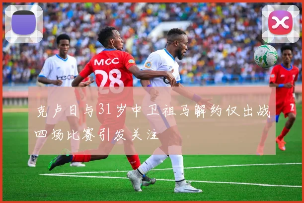 克卢日与31岁中卫祖马解约仅出战四场比赛引发关注