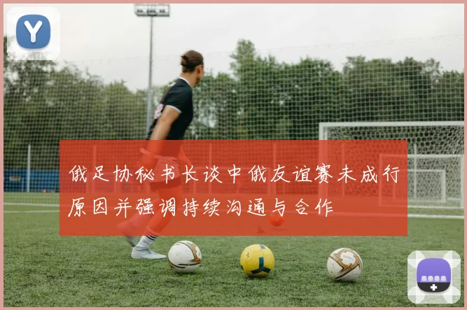 俄足协秘书长谈中俄友谊赛未成行原因并强调持续沟通与合作