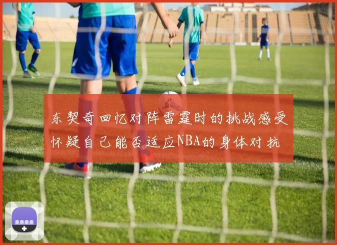东契奇回忆对阵雷霆时的挑战感受怀疑自己能否适应NBA的身体对抗