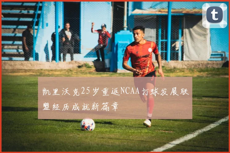 凯里沃克25岁重返NCAA打球发展联盟经历成就新篇章