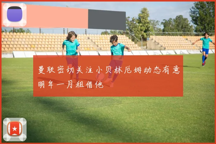 曼联密切关注小贝林厄姆动态有意明年一月租借他