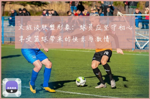文班谈联盟形象：球员应坚守初心享受篮球带来的快乐与激情