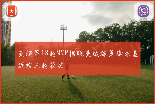 英超第18轮MVP揭晓曼城球员谢尔基连续三轮获奖