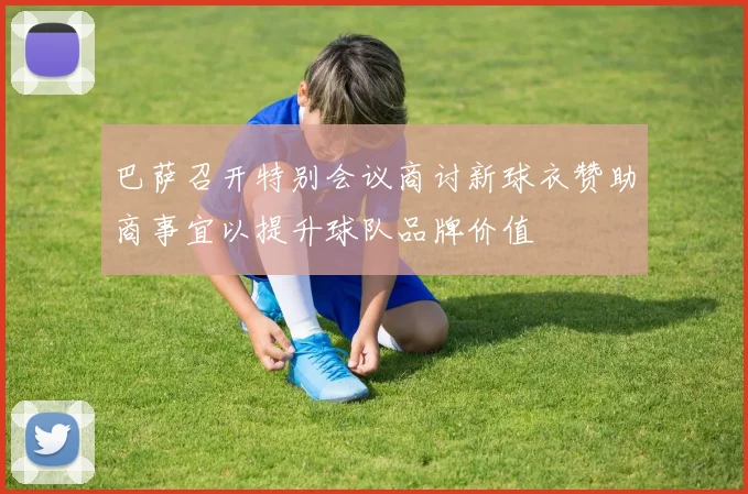 巴萨召开特别会议商讨新球衣赞助商事宜以提升球队品牌价值